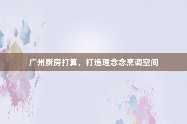 广州厨房打算，打造理念念烹调空间